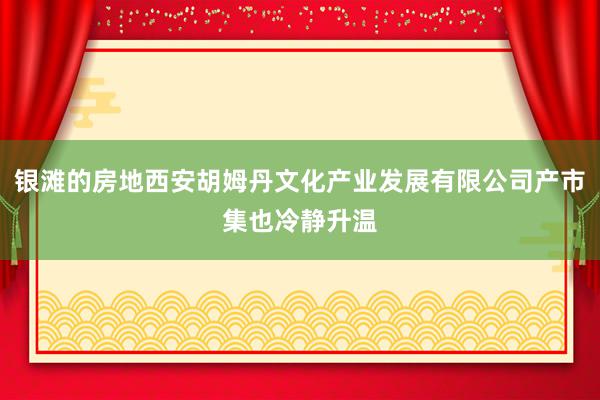 银滩的房地西安胡姆丹文化产业发展有限公司产市集也冷静升温