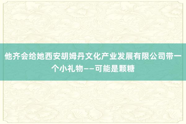 他齐会给她西安胡姆丹文化产业发展有限公司带一个小礼物——可能是颗糖