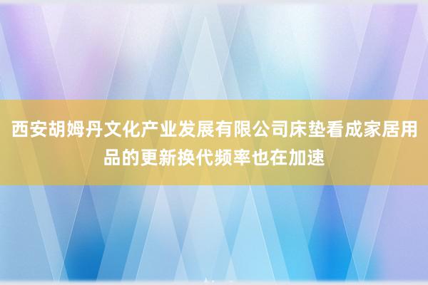 西安胡姆丹文化产业发展有限公司床垫看成家居用品的更新换代频率也在加速